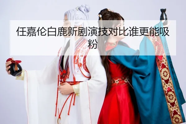 任嘉伦白鹿新剧演技对比谁更能吸粉